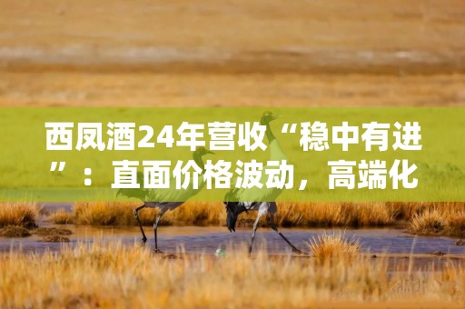 西凤酒24年营收“稳中有进”：直面价格波动，高端化、全国化不足；200亿目标待考