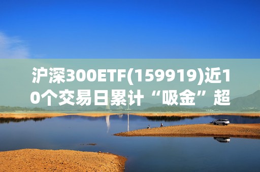 沪深300ETF(159919)近10个交易日累计“吸金”超15亿元，机构：货币宽松还是大方向