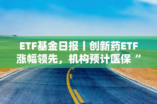 ETF基金日报丨创新药ETF涨幅领先，机构预计医保“丙类”目录有望进一步提升创新药可及性