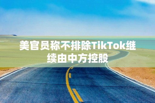 美官员称不排除TikTok继续由中方控股