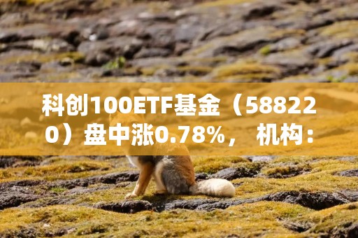 科创100ETF基金（588220）盘中涨0.78%， 机构：本次春节行情或已提前启动