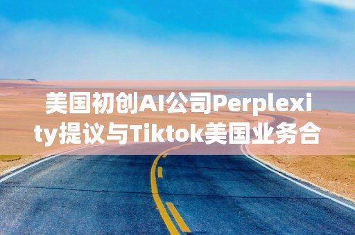 美国初创AI公司Perplexity提议与Tiktok美国业务合并