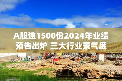 A股逾1500份2024年业绩预告出炉 三大行业景气度回暖