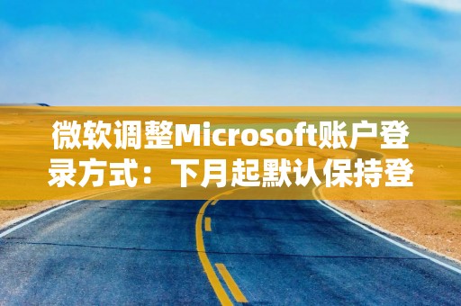 微软调整Microsoft账户登录方式：下月起默认保持登录状态