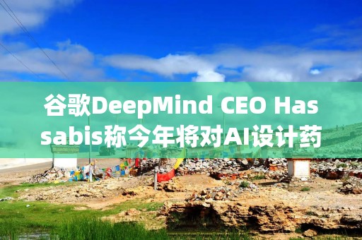 谷歌DeepMind CEO Hassabis称今年将对AI设计药物进行临床试验