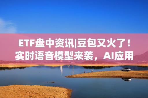 ETF盘中资讯|豆包又火了！实时语音模型来袭，AI应用有望迎井喷式发展，信创ETF基金（562030）盘中涨逾1%