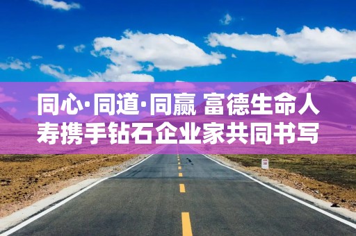 同心·同道·同赢 富德生命人寿携手钻石企业家共同书写高质量发展新答卷