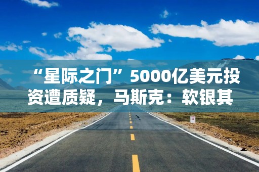 “星际之门”5000亿美元投资遭质疑，马斯克：软银其实没有那么多钱