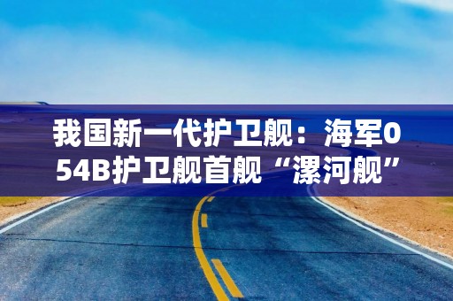 我国新一代护卫舰：海军054B护卫舰首舰“漯河舰”交接入列