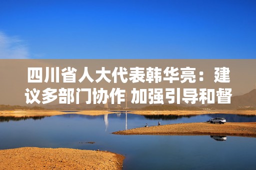 四川省人大代表韩华亮：建议多部门协作 加强引导和督促企业合规经营｜代表在这里