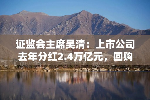 证监会主席吴清：上市公司去年分红2.4万亿元，回购1476亿元，均创历史新高｜快讯