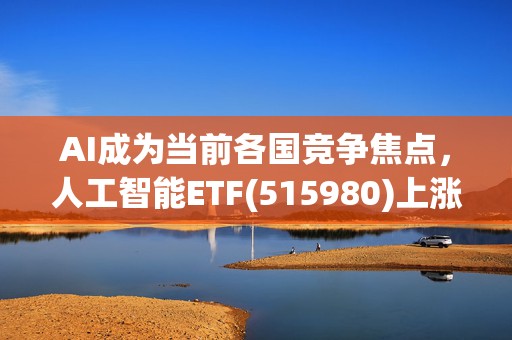 AI成为当前各国竞争焦点，人工智能ETF(515980)上涨2.17%，机构：国产算力需求有望持续增加