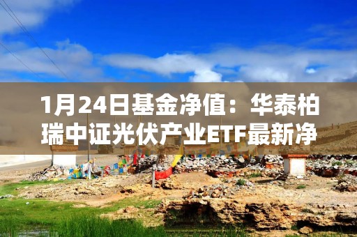 1月24日基金净值：华泰柏瑞中证光伏产业ETF最新净值0.7285，涨1.85%