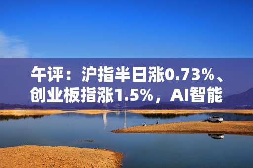 午评：沪指半日涨0.73%、创业板指涨1.5%，AI智能体概念股全线爆发