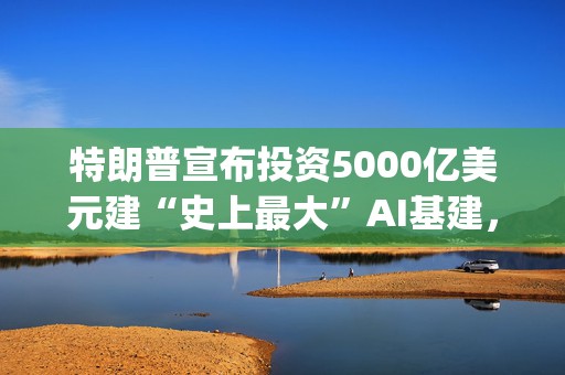 特朗普宣布投资5000亿美元建“史上最大”AI基建，OpenAI、软银和甲骨文参与其中