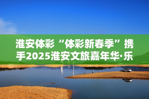 淮安体彩“体彩新春季”携手2025淮安文旅嘉年华·乐购清江浦年货大集