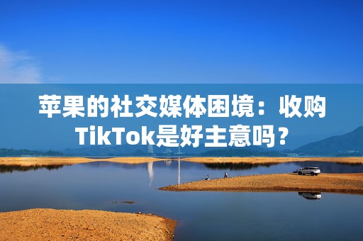 苹果的社交媒体困境：收购TikTok是好主意吗？