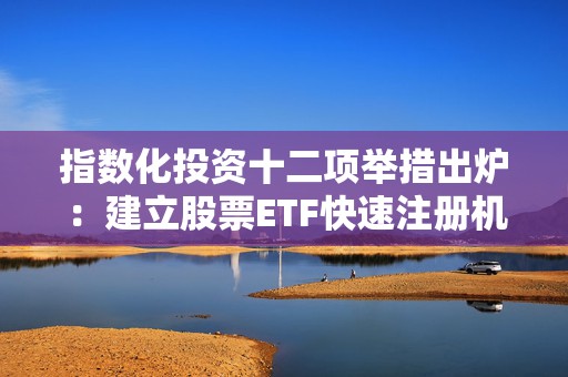 指数化投资十二项举措出炉：建立股票ETF快速注册机制、抓紧推进跨市场ETF全实物申赎模式改造