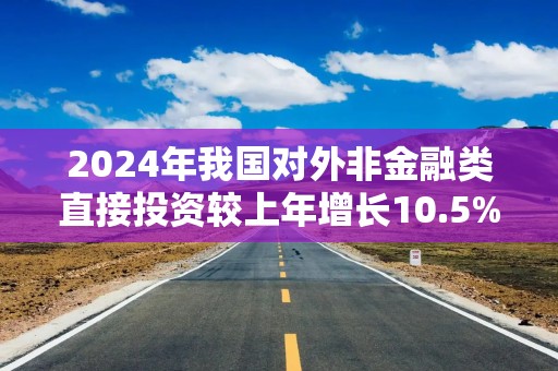 2024年我国对外非金融类直接投资较上年增长10.5%