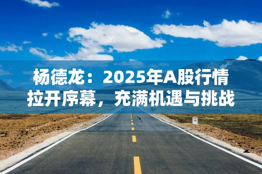 杨德龙：2025年A股行情拉开序幕，充满机遇与挑战！预计政策面将继续加码，推动资本市场走出第二波、第三波上涨行情