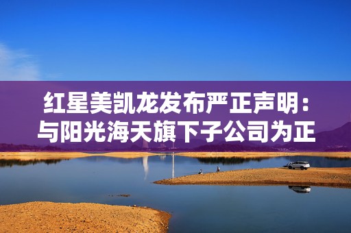 红星美凯龙发布严正声明：与阳光海天旗下子公司为正常解约，不存在“暴力撕毁合同”