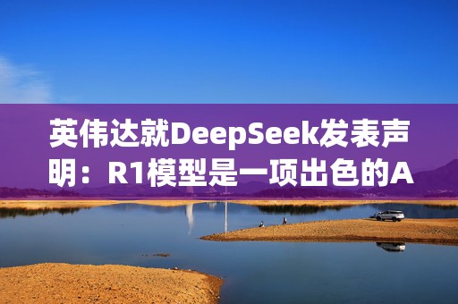 英伟达就DeepSeek发表声明：R1模型是一项出色的AI进步