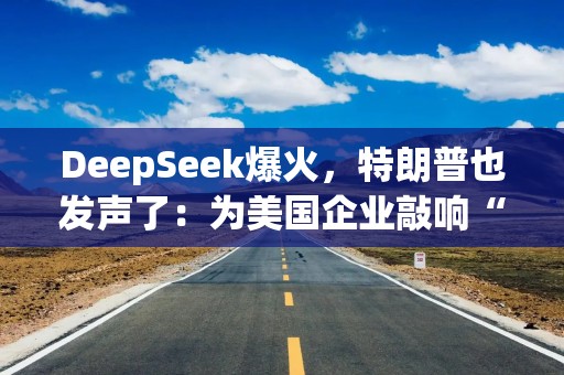 DeepSeek爆火，特朗普也发声了：为美国企业敲响“警钟”