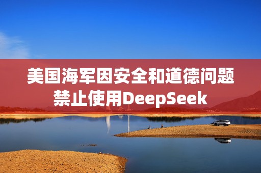 美国海军因安全和道德问题禁止使用DeepSeek