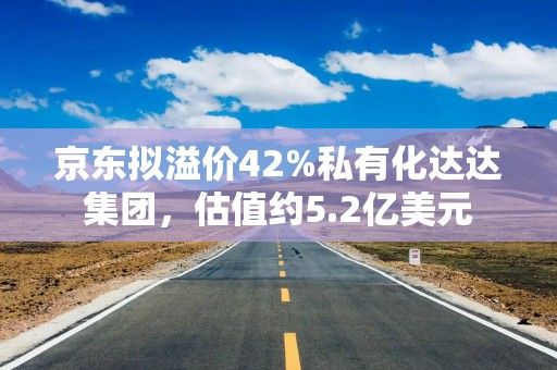 京东拟溢价42%私有化达达集团，估值约5.2亿美元