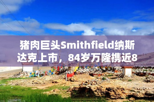 猪肉巨头Smithfield纳斯达克上市，84岁万隆携近80亿美元市值再登资本舞台