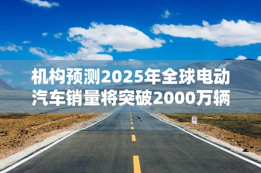 机构预测2025年全球电动汽车销量将突破2000万辆，中国继续主导