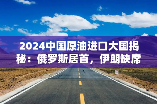 2024中国原油进口大国揭秘：俄罗斯居首，伊朗缺席背后有何隐情？