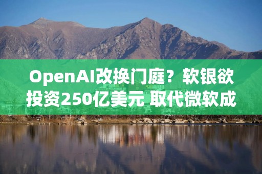 OpenAI改换门庭？软银欲投资250亿美元 取代微软成最大投资者！