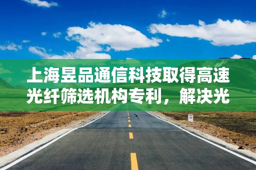 上海昱品通信科技取得高速光纤筛选机构专利，解决光纤筛选中的复杂问题