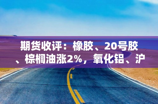 期货收评：橡胶、20号胶、棕榈油涨2%，氧化铝、沪银、铁矿石、苹果、热卷涨1%，红枣、菜粕、生猪、玉米跌1%