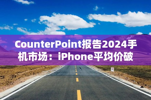 CounterPoint报告2024手机市场：iPhone平均价破900美元创新高