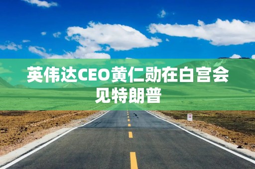 英伟达CEO黄仁勋在白宫会见特朗普