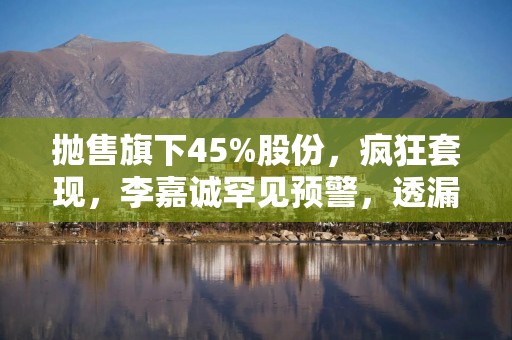 抛售旗下45%股份，疯狂套现，李嘉诚罕见预警，透漏什么信号？