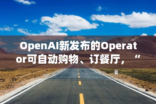 OpenAI新发布的Operator可自动购物、订餐厅，“2025年将是智能体真正发挥作用的一年”