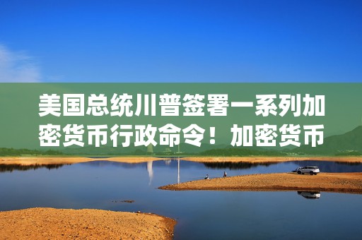 美国总统川普签署一系列加密货币行政命令！加密货币正在成为全球主流？