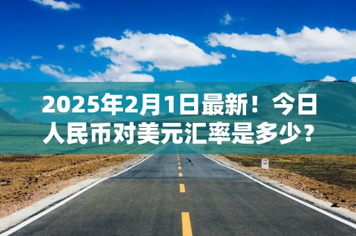 2025年2月1日最新！今日人民币对美元汇率是多少？