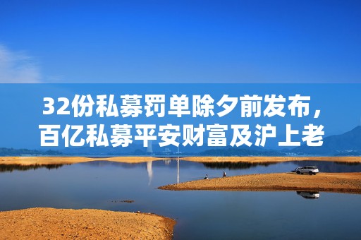 32份私募罚单除夕前发布，百亿私募平安财富及沪上老牌私募遭暂停产品备案