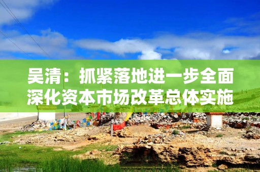 吴清：抓紧落地进一步全面深化资本市场改革总体实施方案，成熟一项、推出一项