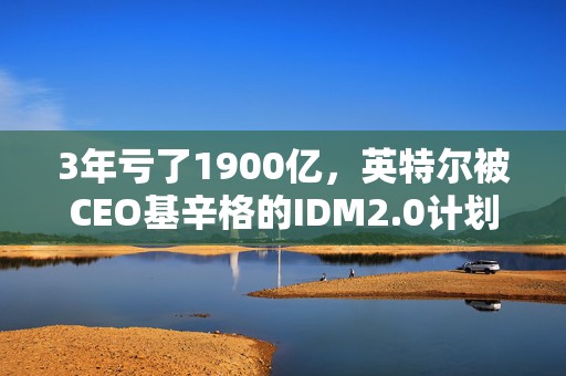 3年亏了1900亿，英特尔被CEO基辛格的IDM2.0计划，带沟里了