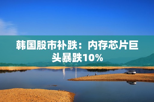 韩国股市补跌：内存芯片巨头暴跌10%