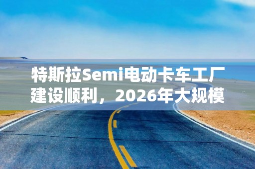 特斯拉Semi电动卡车工厂建设顺利，2026年大规模量产