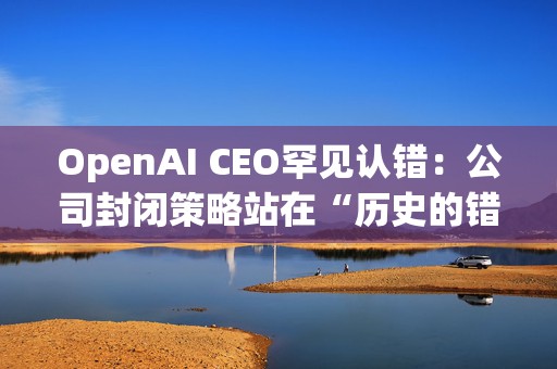 OpenAI CEO罕见认错：公司封闭策略站在“历史的错误一方”