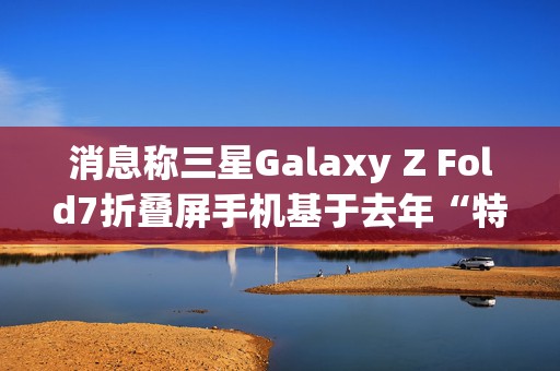 消息称三星Galaxy Z Fold7折叠屏手机基于去年“特别版”打造