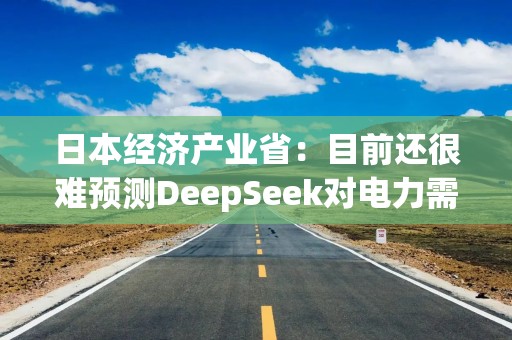 日本经济产业省：目前还很难预测DeepSeek对电力需求的潜在影响