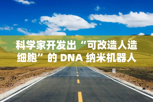 科学家开发出“可改造人造细胞”的 DNA 纳米机器人